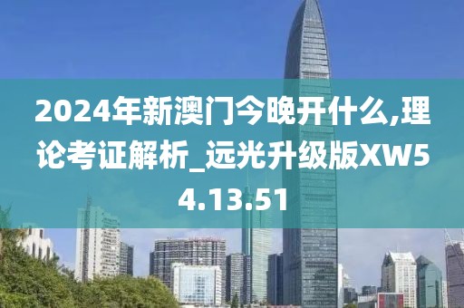 2024年新澳门今晚开什么,理论考证解析_远光升级版XW54.13.51