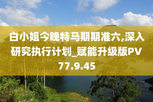白小姐今晚特马期期准六,深入研究执行计划_赋能升级版PV77.9.45
