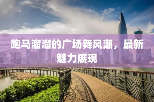 跑马溜溜的广场舞风潮，最新魅力展现