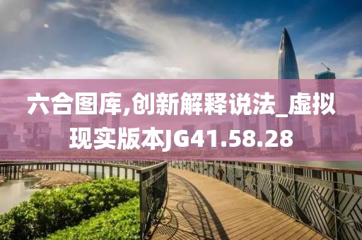 六合图库,创新解释说法_虚拟现实版本JG41.58.28