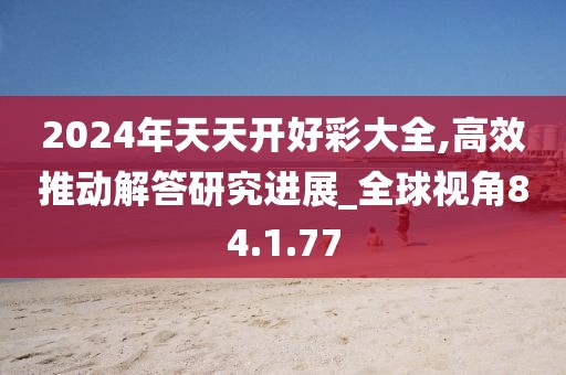 2024年天天开好彩大全,高效推动解答研究进展_全球视角84.1.77