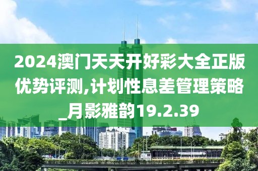 2024澳门天天开好彩大全正版优势评测,计划性息差管理策略_月影雅韵19.2.39