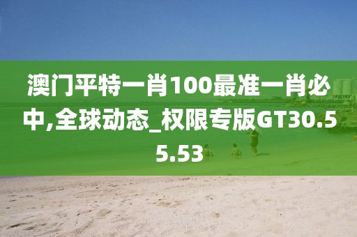 澳门平特一肖100最准一肖必中,全球动态_权限专版GT30.55.53