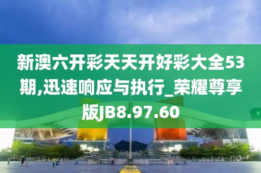 新澳六开彩天天开好彩大全53期,迅速响应与执行_荣耀尊享版JB8.97.60