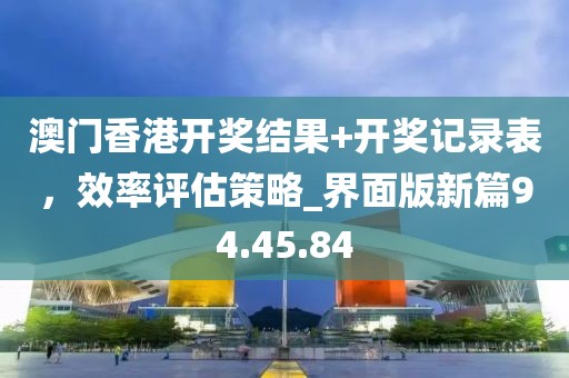 澳门香港开奖结果+开奖记录表，效率评估策略_界面版新篇94.45.84