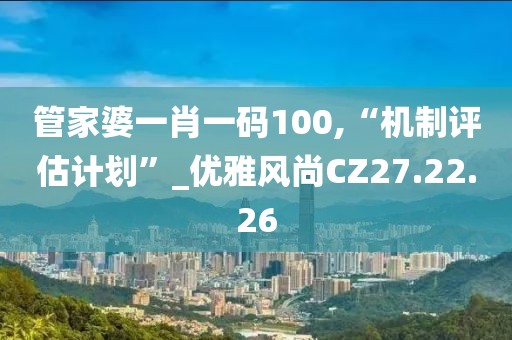管家婆一肖一码100,“机制评估计划”_优雅风尚CZ27.22.26