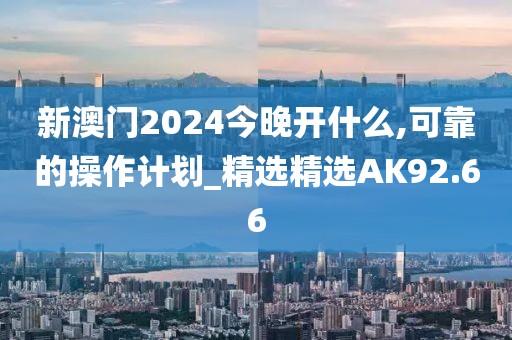 新澳门2024今晚开什么,可靠的操作计划_精选精选AK92.66