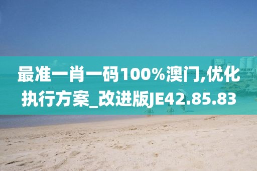 最准一肖一码100%澳门,优化执行方案_改进版JE42.85.83