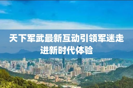 天下军武最新互动引领军迷走进新时代体验