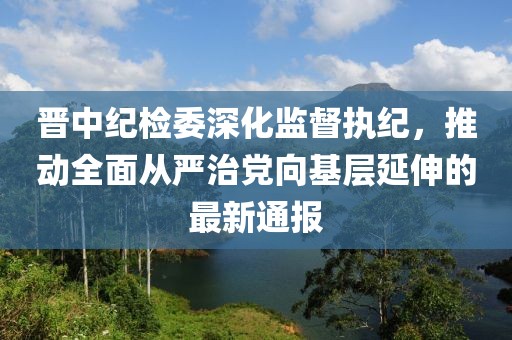 晋中纪检委深化监督执纪，推动全面从严治党向基层延伸的最新通报