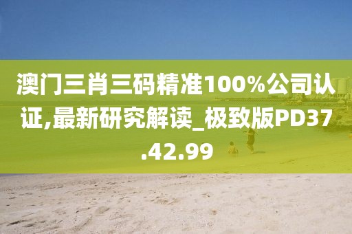澳门三肖三码精准100%公司认证,最新研究解读_极致版PD37.42.99