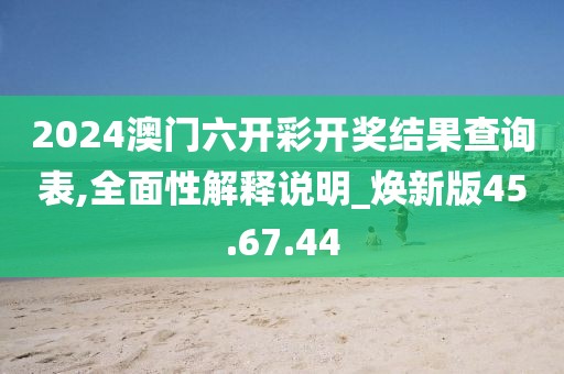 2024澳门六开彩开奖结果查询表,全面性解释说明_焕新版45.67.44