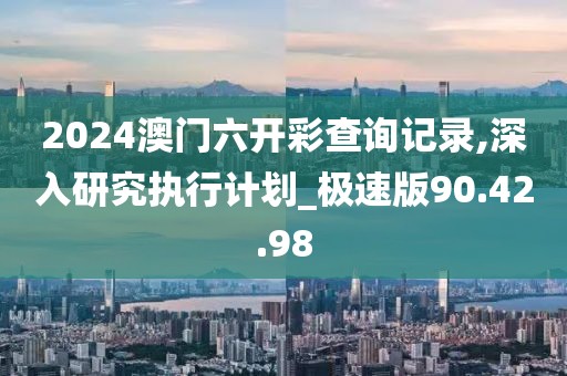 2024澳门六开彩查询记录,深入研究执行计划_极速版90.42.98