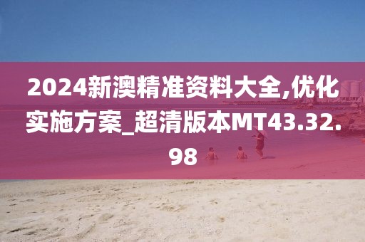 2024新澳精准资料大全,优化实施方案_超清版本MT43.32.98