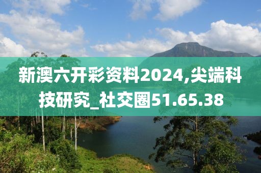 新澳六开彩资料2024,尖端科技研究_社交圈51.65.38