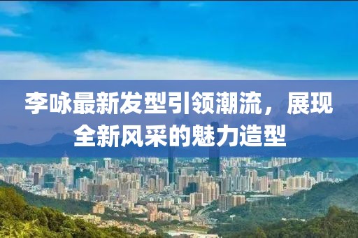李咏最新发型引领潮流，展现全新风采的魅力造型