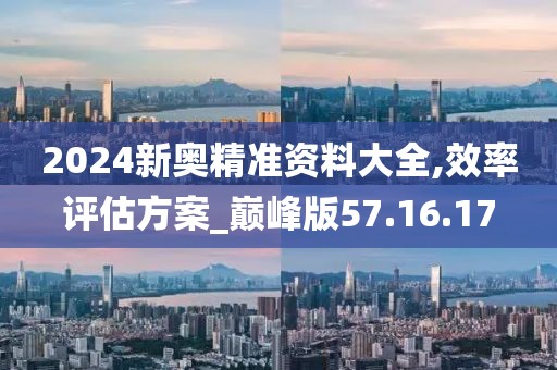 2024新奥精准资料大全,效率评估方案_巅峰版57.16.17