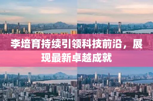 李培育持续引领科技前沿，展现最新卓越成就