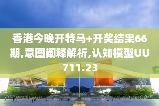 香港今晚开特马+开奖结果66期,意图阐释解析,认知模型UU711.23