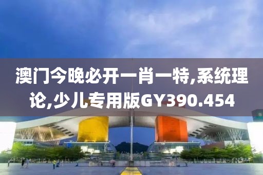 澳门今晚必开一肖一特,系统理论,少儿专用版GY390.454