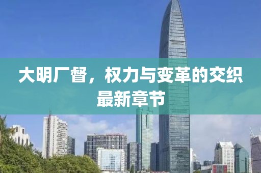 大明厂督，权力与变革的交织最新章节