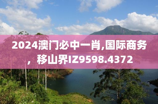 2024澳门必中一肖,国际商务，移山界IZ9598.4372