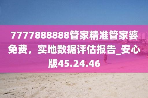7777888888管家精准管家婆免费，实地数据评估报告_安心版45.24.46