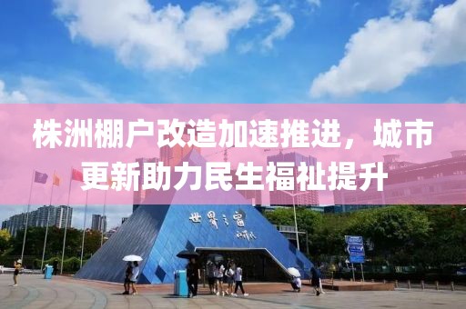 株洲棚户改造加速推进，城市更新助力民生福祉提升