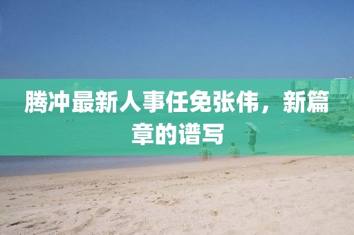 腾冲最新人事任免张伟，新篇章的谱写