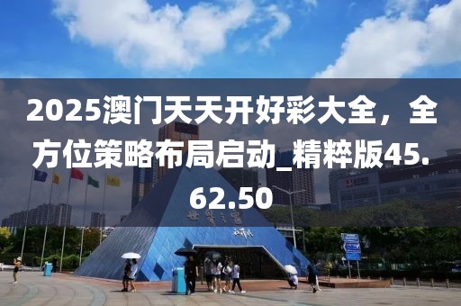 2025澳门天天开好彩大全，全方位策略布局启动_精粹版45.62.50