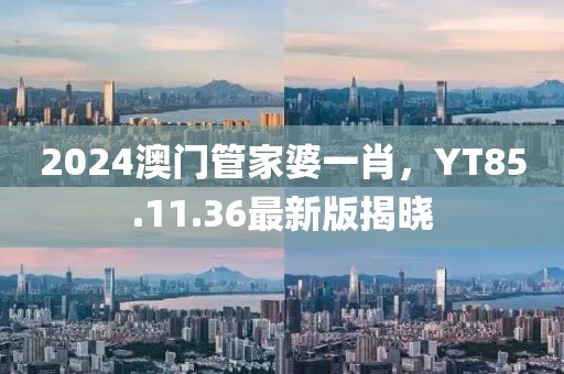 2024澳门管家婆一肖，YT85.11.36最新版揭晓