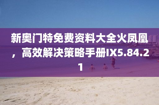 新奥门特免费资料大全火凤凰，高效解决策略手册IX5.84.21