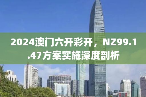 2024澳门六开彩开，NZ99.1.47方案实施深度剖析