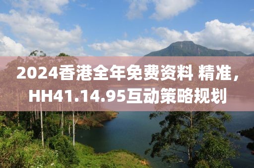 2024香港全年免费资料 精准，HH41.14.95互动策略规划