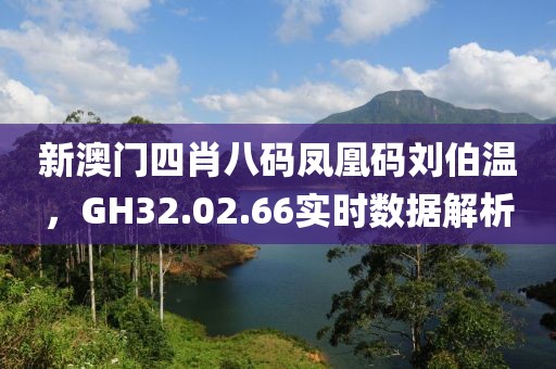 新澳门四肖八码凤凰码刘伯温，GH32.02.66实时数据解析