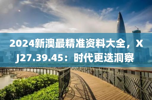 2024新澳最精准资料大全，XJ27.39.45：时代更迭洞察