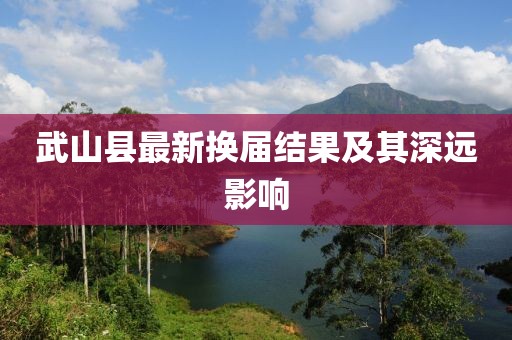 武山县最新换届结果及其深远影响