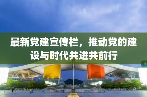 最新党建宣传栏，推动党的建设与时代共进共前行