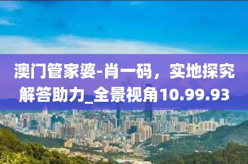 澳门管家婆-肖一码，实地探究解答助力_全景视角10.99.93