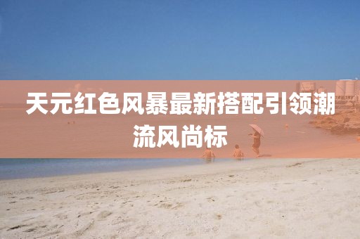 天元红色风暴最新搭配引领潮流风尚标