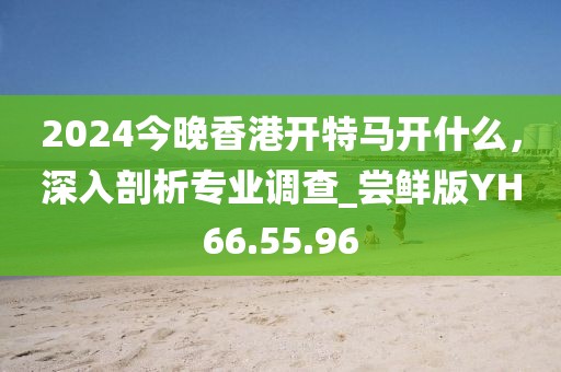 2024今晚香港开特马开什么，深入剖析专业调查_尝鲜版YH66.55.96
