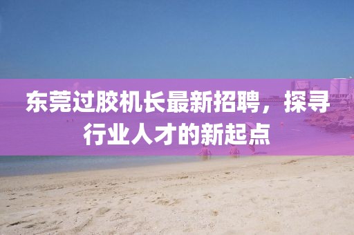 东莞过胶机长最新招聘，探寻行业人才的新起点