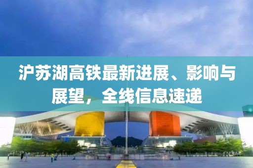 沪苏湖高铁最新进展、影响与展望，全线信息速递