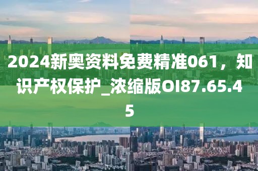 2024新奥资料免费精准061，知识产权保护_浓缩版OI87.65.45