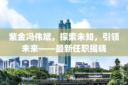 紫金冯伟斌，探索未知，引领未来——最新任职揭晓