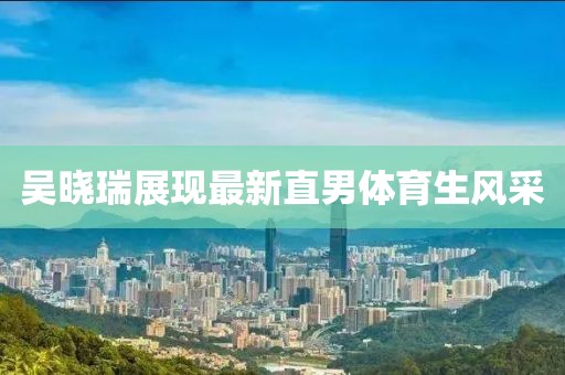 吴晓瑞展现最新直男体育生风采