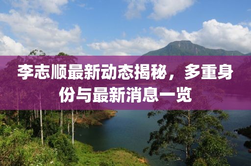 李志顺最新动态揭秘，多重身份与最新消息一览