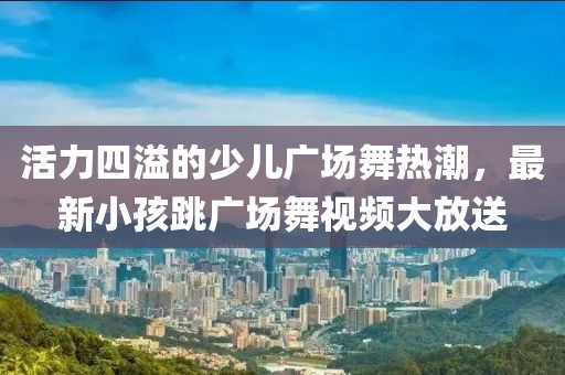 活力四溢的少儿广场舞热潮，最新小孩跳广场舞视频大放送