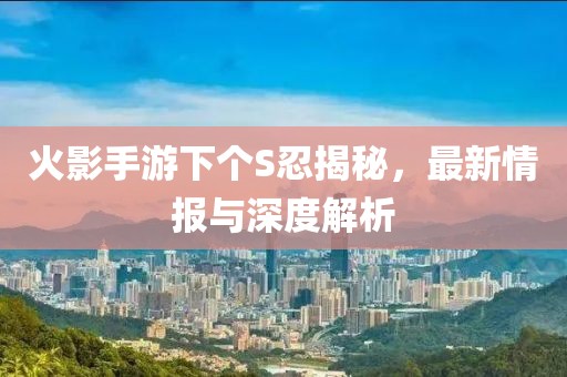 火影手游下个S忍揭秘，最新情报与深度解析