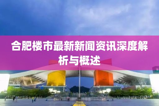 合肥楼市最新新闻资讯深度解析与概述